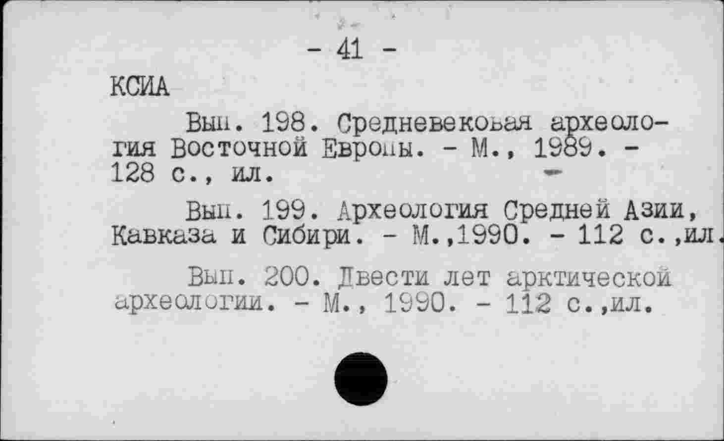 ﻿- 41 -
КСИА
Вын. 198. Средневековая археология Восточной Европы. - М.» 1989. -128 с., ил.	—
Выл. 199. Археология Средней Азии, Кавказа и Сибири. - М.,1990. - 112 с.,ил.
Внп. 200. Двести лет арктической археологии. - М., 1990. - 112 с.,ил.